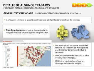 4321DETALLE DE ALGUNOS TRABAJOS
GENERALITAT VALENCIANA DISEÑADOR DE SERVICIOS DE RECOGIDA SELECTIVA (2)
 El simulador solicitará al usuario que introduzca las distintas características del servicio:
 Tipo de residuo para el cual se desea simular la
recogida selectiva: Envases Ligeros o Papel Cartón.
 Los municipios a los que se prestará el
servicio. La selección de municipios se
puede realizar de forma individual o
agrupada.
 El municipio donde está situada la base
del servicio de recogida.
 El término municipal en el que se
descargará el material recogido.
PRINCIPALES TRABAJOS REALIZADOS POR EL EQUIPO DE SISMEGA
 