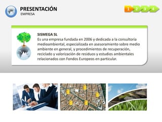 PRESENTACIÓN
EMPRESA
4321
SISMEGA SL
Es una empresa fundada en 2006 y dedicada a la consultoría
medioambiental, especializada en asesoramiento sobre medio
ambiente en general, y procedimientos de recuperación,
reciclado y valorización de residuos y estudios ambientales
relacionados con Fondos Europeos en particular.
 