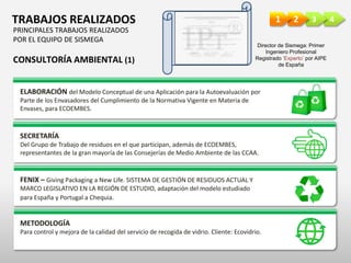 4321TRABAJOS REALIZADOS
PRINCIPALES TRABAJOS REALIZADOS
POR EL EQUIPO DE SISMEGA
CONSULTORÍA AMBIENTAL (1)
ELABORACIÓN del Modelo Conceptual de una Aplicación para la Autoevaluación por
Parte de los Envasadores del Cumplimiento de la Normativa Vigente en Materia de
Envases, para ECOEMBES.
SECRETARÍA
Del Grupo de Trabajo de residuos en el que participan, además de ECOEMBES,
representantes de la gran mayoría de las Consejerías de Medio Ambiente de las CCAA.
FENIX – Giving Packaging a New Life. SISTEMA DE GESTIÓN DE RESIDUOS ACTUAL Y
MARCO LEGISLATIVO EN LA REGIÓN DE ESTUDIO, adaptación del modelo estudiado
para España y Portugal a Chequia.
METODOLOGÍA
Para control y mejora de la calidad del servicio de recogida de vidrio. Cliente: Ecovidrio.
Director de Sismega: Primer
Ingeniero Profesional
Registrado ‘Experto’ por AIPE
de España
 