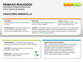 4321TRABAJOS REALIZADOS
CONSULTORÍA AMBIENTAL (2)
AUDITORÍAS
a las plantas de reciclado en España. Cliente:
Ecovidrio.
REDACCIÓN
del borrador del Plan Integral de Residuos
de Ceuta. Cliente: OBIMASA
PLANES de Manejo en cinco
ciudades de Ecuador. Cliente: Banco
Interamericano de Desarrollo.
POSIBILIDADES avanzadas de contenerización
en el casco histórico de Madrid. Cliente:
Ayuntamiento de Madrid. Oficina del Centro.
ESTUDIO de viabilidad de plantas de tratamiento de residuos en los Emiratos Árabes
Unidos con estancia de 4 meses en los UAE para toma de datos y recopilación de
información sobre generación de residuos, sistemas de gestión e infraestructuras
existentes, etc. Cliente privado español.
IMPLANTACIÓN de un SDDR para Envases de Bebidas.
Consecuencias económicas y de gestión. Cliente: Ecomebes.
PROYECTOS MULTIPARTICIPANTES
NERU 1 (La gestión de la Fracción Orgánica, Fracción Resto
y Rechazos de los Residuos Urbanos y de los Lodos de
Depuradora) y NERU 2 (La gestión sostenible de los
Vertederos. Repercusiones Técnicas, Económicas y de
Responsabilidad. Análisis de los Aspectos Clave de su
Pasado, Presente y Futuro para la Toma de Decisiones).
Cliente: Distintas Administraciones Españolas.
AUDITORÍA al Sistema de Gestión de Medicamentos
Caducados. Cliente: SIGRE.
INSPECCIÓN a puntos de recogida de envases
fitosanitarios. Cliente: SIGFITO.
PRINCIPALES TRABAJOS REALIZADOS
POR EL EQUIPO DE SISMEGA
 
