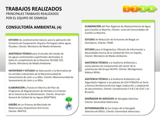 4321TRABAJOS REALIZADOS
CONSULTORÍA AMBIENTAL (4)
ESTUDIO de condicionantes básicos para la aplicación del
Convenio de Cooperación Hispano-Portugués sobre aguas
fluviales. Cliente: Ministerio de Medio Ambiente.
ASISTENCIA TÉCNICA para el estudio del estado de
las aguas continentales superficiales destinadas al
baño en cumplimiento de la Directiva 76/160/ CEE.
Cliente: Ministerio de Medio Ambiente.
INVENTARIO Y ESTUDIO de Adecuación a la Normativa de
los vertidos Industriales de la Mancomunidad de
Saneamiento de León y su Alfoz. Cliente: Mancomunidad de
Saneamiento de León y su Alfoz.
ELABORACIÓN y Puesta en Marcha del Plan de
Programas de Regularización de Vertidos en el Sector
de la Industria de la Alimentación. Cliente: Dirección
General de Calidad de las Aguas (MOPTMA).
DISEÑO de un Proceso de Reciclado de
Material para Dispositivos Anti-hurto.
Cliente: INDITEX.
ELABORACIÓN del Plan Regional de Abastecimiento de Agua
para Castilla-La Mancha. Cliente: Junta de Comunidades de
Castilla-La Mancha.
ESTUDIO de Reducción de Emisiones de Biogás en
Vertederos. Cliente: FEMP.
ESTUDIO para el Diagnóstico, Difusión de Información y
Necesidades Acerca de la Calidad del Aire en España.
Cliente: Ministerio de Medio Ambiente.
ASISTENCIA TÉCNICA a la Auditoría Ambiental a
varias plantas de componentes del sector de la
automoción del Grupo DELPHI. Cliente: Montgomery-
Watson Milán.
ASISTENCIA TÉCNICA a la Auditoría Ambiental y de
Seguridad e Higiene a las plantas de LEVI STRAUSS en Soria
y Gerona (Asistencia técnico-legal, traducción, y explicación
de documentos). Cliente: Coordinación E H & S de LEVI´s en
Bruselas.
DISEÑADOR DE SERVICIOS de Recogida Selectiva.
Cliente: Generalitat Valenciana.
DETERMINACIÓN de los Costes de la Recogida
Selectiva de RAEEs. Cliente: Generalitat Valenciana.
PRINCIPALES TRABAJOS REALIZADOS
POR EL EQUIPO DE SISMEGA
 