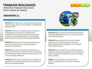 4321TRABAJOS REALIZADOS
INGENIERÍA (1)
PROYECTO de Licitación para una planta de clasificación de
residuos sólidos urbanos en Pinto, Madrid. UTE OBRASCON-
IASA (Grupo BFI).
PROYECTO “Selección de emplazamientos y estudios de
viabilidad técnica, económica y ambiental de las
instalaciones necesarias para la gestión de los residuos
industriales especiales generados en la zona levantina”.
Cliente: Dirección General del Medio Ambiente (MOPU).
PROYECTO de gestión de los residuos procedentes de la
remoción de amianto en cinco corbetas españolas.
Cliente: Armada Española.
PROYECTO y ejecución de remoción y exportación para
incineración de residuos y material eléctrico contaminados
con Piraleno (PCB). Cliente: Fábrica de material eléctrico en
el sur de España (Confidencial).
PROYECTO Básico de Planta de Tratamiento de Residuos
Industriales Mediante Procesos Físico- Químicos. Cliente:
Generalitat de Cataluña.
PROYECTO Revisión del Plan Corrector de Vertidos
Líquidos a la Ría de Huelva. Cliente: Empresa de
Gestión Medioambiental (EGMASA) / Junta de Medio
Ambiente de Andalucía.
PROYECTO para el tratamiento y reciclado de las aguas
residuales industriales generadas por la nueva fábrica de
baterías industriales de TUDOR” en La Cartuja. Zaragoza.
Cliente: TUDOR.
DISEÑO de una planta de rotura de emulsiones.
Cliente: La Seda de Barcelona en Alcalá de Henares
(Madrid).
PROYECTO, Construcción y Explotación de un Depósito de
Seguridad y de una Planta de Tratamiento Físico-Químico.
Cliente: Comunidad de Madrid.
PRINCIPALES TRABAJOS REALIZADOS
POR EL EQUIPO DE SISMEGA
 