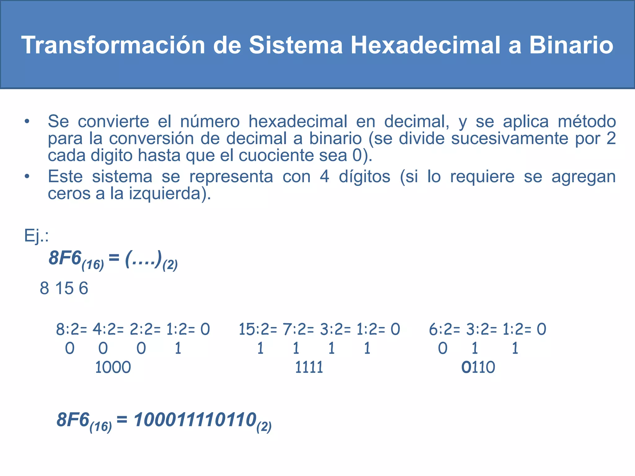 Transformación de Sistema Hexadecimal a Binario

• Se convierte el número hexadecimal en decimal, y se aplica método
  para la conversión de decimal a binario (se divide sucesivamente por 2
  cada digito hasta que el cuociente sea 0).
• Este sistema se representa con 4 dígitos (si lo requiere se agregan
  ceros a la izquierda).

Ej.:
   8F6(16) = (….)(2)
  8 15 6

       8:2= 4:2= 2:2= 1:2= 0   15:2= 7:2= 3:2= 1:2= 0   6:2= 3:2= 1:2= 0
        0 0       0    1         1    1     1   1        0 1       1
            1000                       1111                 0110


       8F6(16) = 100011110110(2)
 