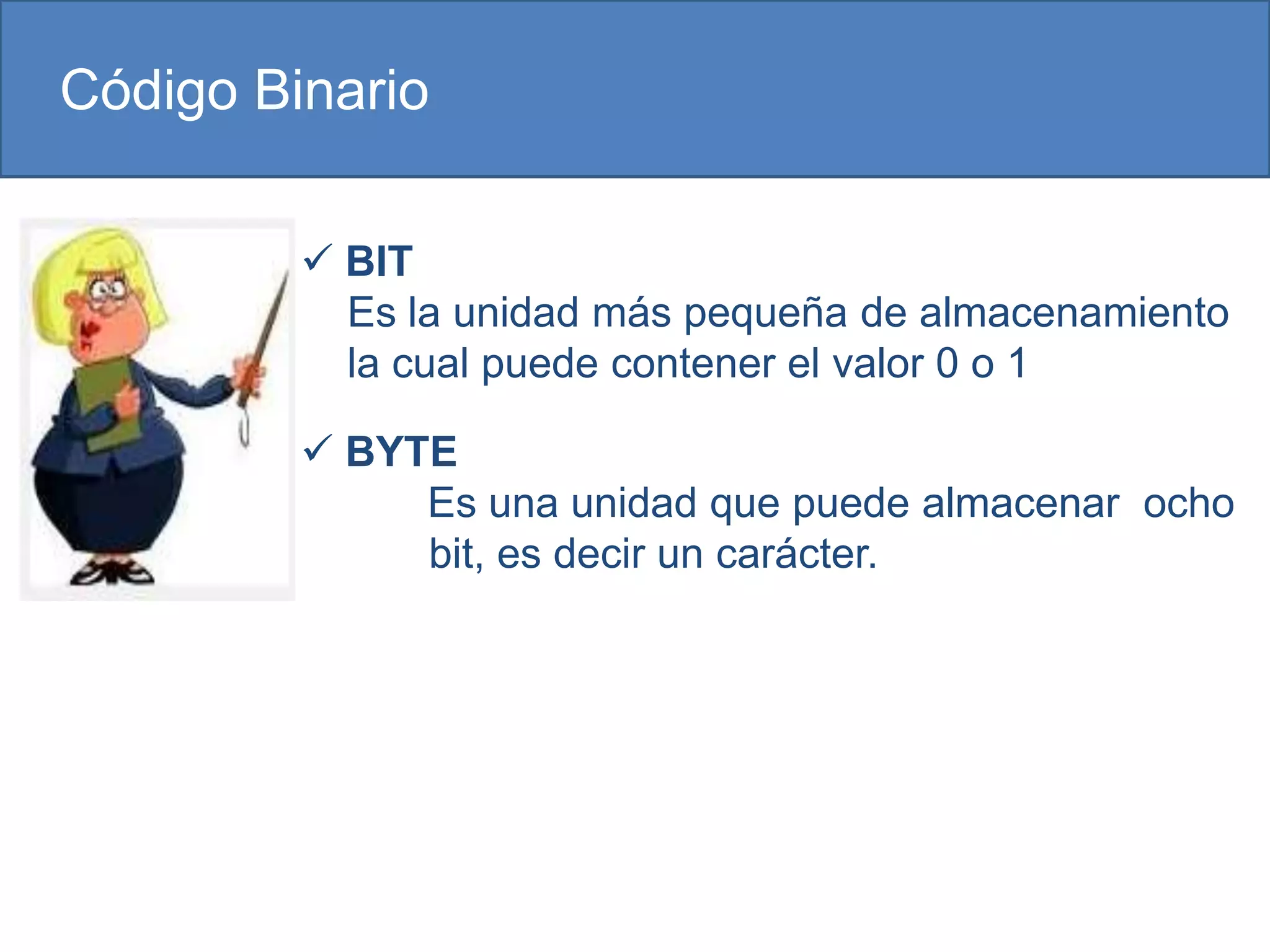 Código Binario

          BIT
           Es la unidad más pequeña de almacenamiento
           la cual puede contener el valor 0 o 1

          BYTE
              Es una unidad que puede almacenar ocho
              bit, es decir un carácter.
 