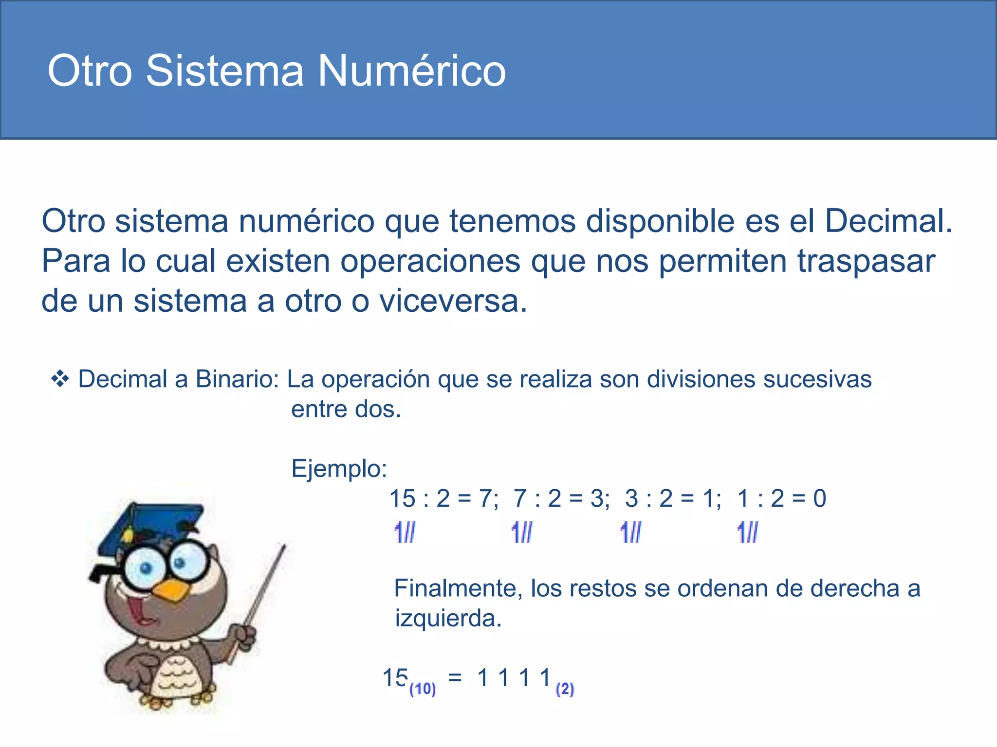 Otro Sistema Numérico


Otro sistema numérico que tenemos disponible es el Decimal.
Para lo cual existen operaciones que nos permiten traspasar
de un sistema a otro o viceversa.

 Decimal a Binario: La operación que se realiza son divisiones sucesivas
                     entre dos.

                     Ejemplo:
                                15 : 2 = 7; 7 : 2 = 3; 3 : 2 = 1; 1 : 2 = 0


                                Finalmente, los restos se ordenan de derecha a
                                izquierda.

                             15      = 1111
 