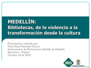 MEDELLÍN: Bibliotecas, de la violencia a la transformación desde la cultura Presentación realizada por:  Maria Rosa Machado Charry Subsecretaria de Metrocultura Alcaldía de Medellín Barcelona – España Octubre 18 de 2010 
