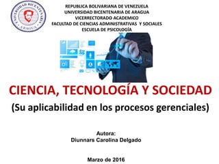 REPUBLICA BOLIVARIANA DE VENEZUELA
UNIVERSIDAD BICENTENARIA DE ARAGUA
VICERRECTORADO ACADEMICO
FACULTAD DE CIENCIAS ADMINISTRATIVAS Y SOCIALES
ESCUELA DE PSICOLOGÍA
CIENCIA, TECNOLOGÍA Y SOCIEDAD
(Su aplicabilidad en los procesos gerenciales)
Autora:
Diunnars Carolina Delgado
Marzo de 2016
 