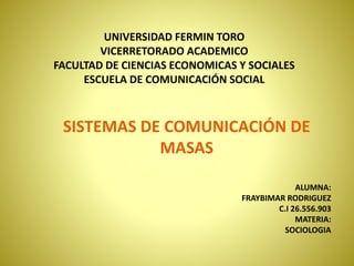 UNIVERSIDAD FERMIN TORO
VICERRETORADO ACADEMICO
FACULTAD DE CIENCIAS ECONOMICAS Y SOCIALES
ESCUELA DE COMUNICACIÓN SOCIAL
ALUMNA:
FRAYBIMAR RODRIGUEZ
C.I 26.556.903
MATERIA:
SOCIOLOGIA
SISTEMAS DE COMUNICACIÓN DE
MASAS
 