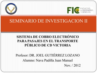 SEMINARIO DE INVESTIGACION II


  SISTEMA DE COBRO ELECTRÓNICO
  PARA PASAJES EN EL TRANSPORTE
      PÚBLICO DE CD VICTORIA

  Profesor: DR. JOEL GUTIÉRREZ LOZANO
       Alumno: Nava Padilla Juan Manuel
                                  Nov. / 2012
 
