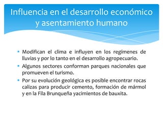  Modifican el clima e influyen en los regímenes de
lluvias y por lo tanto en el desarrollo agropecuario.
 Algunos sectores conforman parques nacionales que
promueven el turismo.
 Por su evolución geológica es posible encontrar rocas
calizas para producir cemento, formación de mármol
y en la Fila Brunqueña yacimientos de bauxita.
Influencia en el desarrollo económico
y asentamiento humano
 
