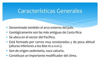  Denominado también el arco externo del país.
 Geológicamente son las más antiguas de Costa Rica.
 Se ubica en el sector del Pacífico.
 Está formado por cerros muy erosionados y de poca altitud
(alturas inferiores a los 800 m.s.n.m.).
 Son de origen sedentario, roca calcaria.
 Constituye un importante modificador del clima.
Características Generales
 