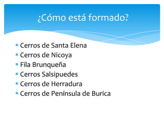  Cerros de Santa Elena
 Cerros de Nicoya
 Fila Brunqueña
 Cerros Salsipuedes
 Cerros de Herradura
 Cerros de Península de Burica
¿Cómo está formado?
 