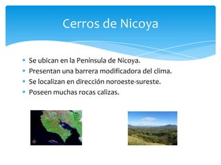  Se ubican en la Península de Nicoya.
 Presentan una barrera modificadora del clima.
 Se localizan en dirección noroeste-sureste.
 Poseen muchas rocas calizas.
Cerros de Nicoya
 