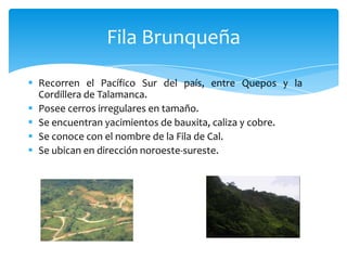  Recorren el Pacífico Sur del país, entre Quepos y la
Cordillera de Talamanca.
 Posee cerros irregulares en tamaño.
 Se encuentran yacimientos de bauxita, caliza y cobre.
 Se conoce con el nombre de la Fila de Cal.
 Se ubican en dirección noroeste-sureste.
Fila Brunqueña
 