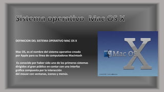 DEFINICION DEL SISTEMA OPERATIVO MAC OS X 
Mac OS, es el nombre del sistema operativo creado 
por Apple para su línea de computadoras Macintosh 
Es conocido por haber sido uno de los primeros sistemas 
dirigidos al gran público en contar con una interfaz 
gráfica compuesta por la interacción 
del mouse con ventanas, iconos y menús. 
 