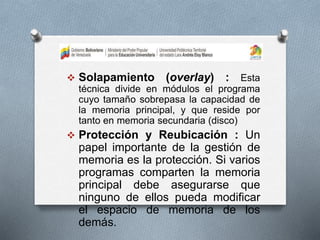  Solapamiento (overlay) : Esta
técnica divide en módulos el programa
cuyo tamaño sobrepasa la capacidad de
la memoria principal, y que reside por
tanto en memoria secundaria (disco)
 Protección y Reubicación : Un
papel importante de la gestión de
memoria es la protección. Si varios
programas comparten la memoria
principal debe asegurarse que
ninguno de ellos pueda modificar
el espacio de memoria de los
demás.
 