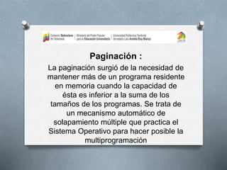 Paginación :
La paginación surgió de la necesidad de
mantener más de un programa residente
en memoria cuando la capacidad de
ésta es inferior a la suma de los
tamaños de los programas. Se trata de
un mecanismo automático de
solapamiento múltiple que practica el
Sistema Operativo para hacer posible la
multiprogramación
 