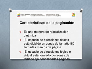Características de la paginación
:
 Es una manera de relocalización
dinámica
 El espacio de direcciones físicas
está dividido en zonas de tamaño fijó
llamadas marcos de página
 El espacio de direcciones lógico o
virtual está formado por zonas de
tamaño fijo denominadas páginas.
 