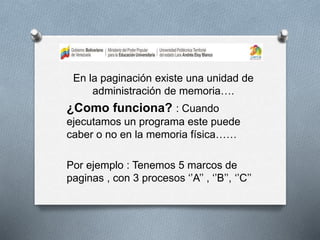 En la paginación existe una unidad de
administración de memoria….
¿Como funciona? : Cuando
ejecutamos un programa este puede
caber o no en la memoria física……
Por ejemplo : Tenemos 5 marcos de
paginas , con 3 procesos ‘’A’’ , ‘’B’’, ‘’C’’
 