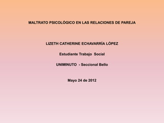 MALTRATO PSICOLÓGICO EN LAS RELACIONES DE PAREJA




       LIZETH CATHERINE ECHAVARRÍA LÓPEZ

             Estudiante Trabajo Social

            UNIMINUTO - Seccional Bello



                  Mayo 24 de 2012
 