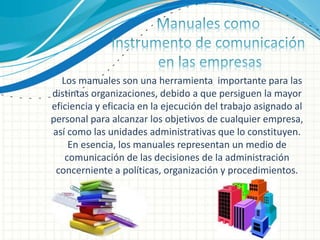 Los manuales son una herramienta importante para las
distintas organizaciones, debido a que persiguen la mayor
eficiencia y eficacia en la ejecución del trabajo asignado al
personal para alcanzar los objetivos de cualquier empresa,
así como las unidades administrativas que lo constituyen.
En esencia, los manuales representan un medio de
comunicación de las decisiones de la administración
concerniente a políticas, organización y procedimientos.
 