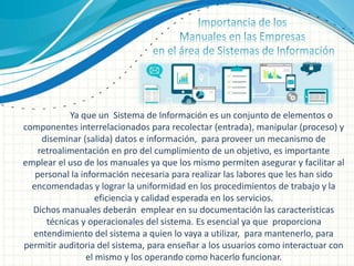 Ya que un Sistema de Información es un conjunto de elementos o
componentes interrelacionados para recolectar (entrada), manipular (proceso) y
diseminar (salida) datos e información, para proveer un mecanismo de
retroalimentación en pro del cumplimiento de un objetivo, es importante
emplear el uso de los manuales ya que los mismo permiten asegurar y facilitar al
personal la información necesaria para realizar las labores que les han sido
encomendadas y lograr la uniformidad en los procedimientos de trabajo y la
eficiencia y calidad esperada en los servicios.
Dichos manuales deberán emplear en su documentación las características
técnicas y operacionales del sistema. Es esencial ya que proporciona
entendimiento del sistema a quien lo vaya a utilizar, para mantenerlo, para
permitir auditoria del sistema, para enseñar a los usuarios como interactuar con
el mismo y los operando como hacerlo funcionar.
 