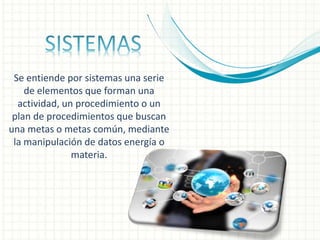 Se entiende por sistemas una serie
de elementos que forman una
actividad, un procedimiento o un
plan de procedimientos que buscan
una metas o metas común, mediante
la manipulación de datos energía o
materia.
 