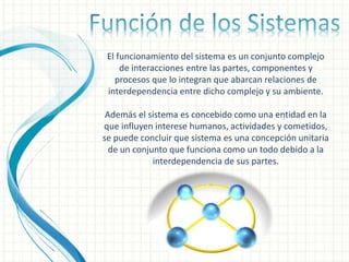 El funcionamiento del sistema es un conjunto complejo
de interacciones entre las partes, componentes y
procesos que lo integran que abarcan relaciones de
interdependencia entre dicho complejo y su ambiente.
Además el sistema es concebido como una entidad en la
que influyen interese humanos, actividades y cometidos,
se puede concluir que sistema es una concepción unitaria
de un conjunto que funciona como un todo debido a la
interdependencia de sus partes.
 