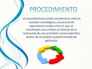 Un procedimiento puede considerarse como la
sucesión cronológica y secuencial de
operaciones unidas entre sí, que se
constituyen una unidad, en función de la
realización de una actividad o tarea específica
dentro de un ámbito predeterminado de
aplicación.
 