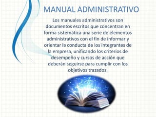 MANUAL ADMINISTRATIVO
Los manuales administrativos son
documentos escritos que concentran en
forma sistemática una serie de elementos
administrativos con el fin de informar y
orientar la conducta de los integrantes de
la empresa, unificando los criterios de
desempeño y cursos de acción que
deberán seguirse para cumplir con los
objetivos trazados.
 