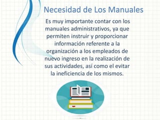 Necesidad de Los Manuales
Es muy importante contar con los
manuales administrativos, ya que
permiten instruir y proporcionar
información referente a la
organización a los empleados de
nuevo ingreso en la realización de
sus actividades, así como el evitar
la ineficiencia de los mismos.
 