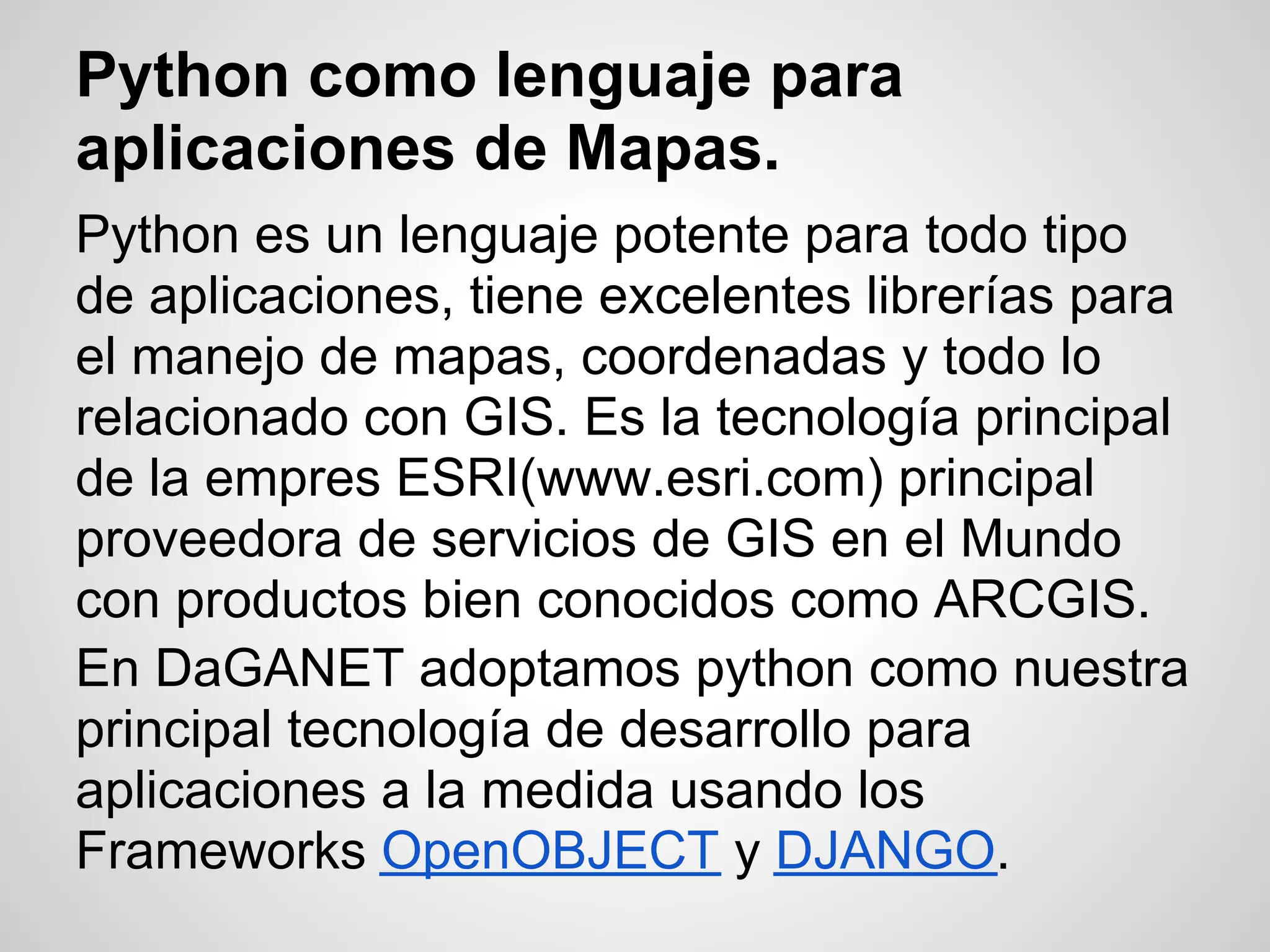 Python como lenguaje para
aplicaciones de Mapas.
Python es un lenguaje potente para todo tipo
de aplicaciones, tiene excelentes librerías para
el manejo de mapas, coordenadas y todo lo
relacionado con GIS. Es la tecnología principal
de la empres ESRI(www.esri.com) principal
proveedora de servicios de GIS en el Mundo
con productos bien conocidos como ARCGIS.
En DaGANET adoptamos python como nuestra
principal tecnología de desarrollo para
aplicaciones a la medida usando los
Frameworks OpenOBJECT y DJANGO.
 