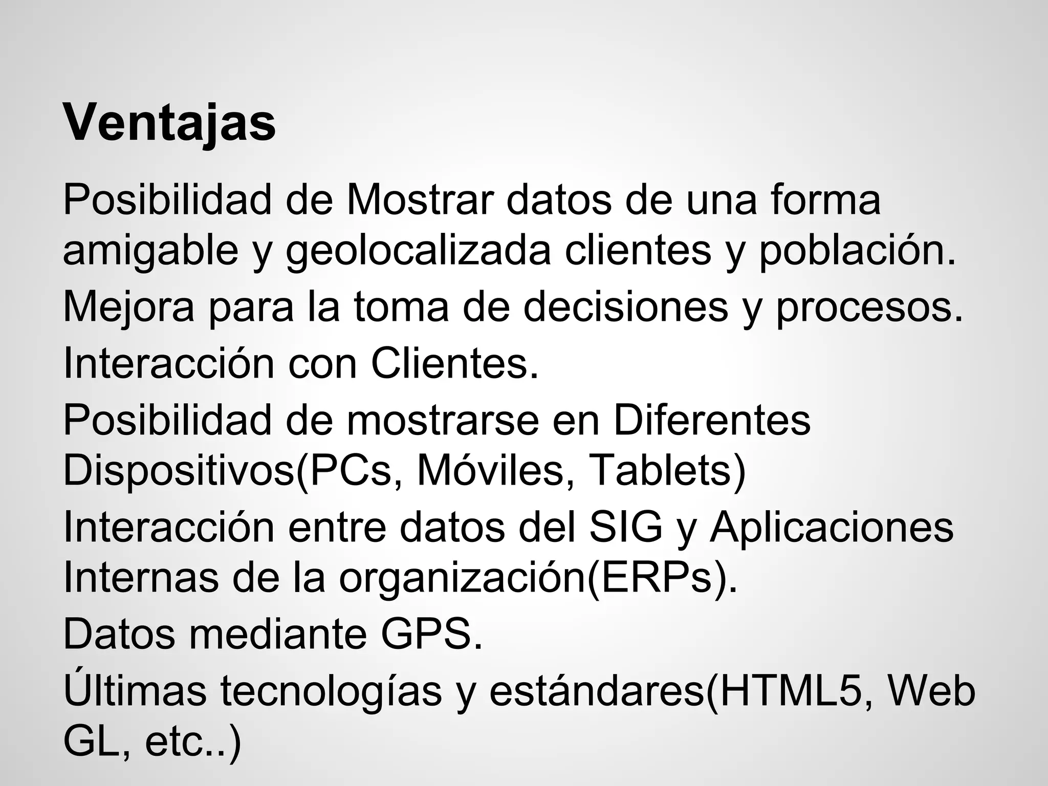 Ventajas
Posibilidad de Mostrar datos de una forma
amigable y geolocalizada clientes y población.
Mejora para la toma de decisiones y procesos.
Interacción con Clientes.
Posibilidad de mostrarse en Diferentes
Dispositivos(PCs, Móviles, Tablets)
Interacción entre datos del SIG y Aplicaciones
Internas de la organización(ERPs).
Datos mediante GPS.
Últimas tecnologías y estándares(HTML5, Web
GL, etc..)
 