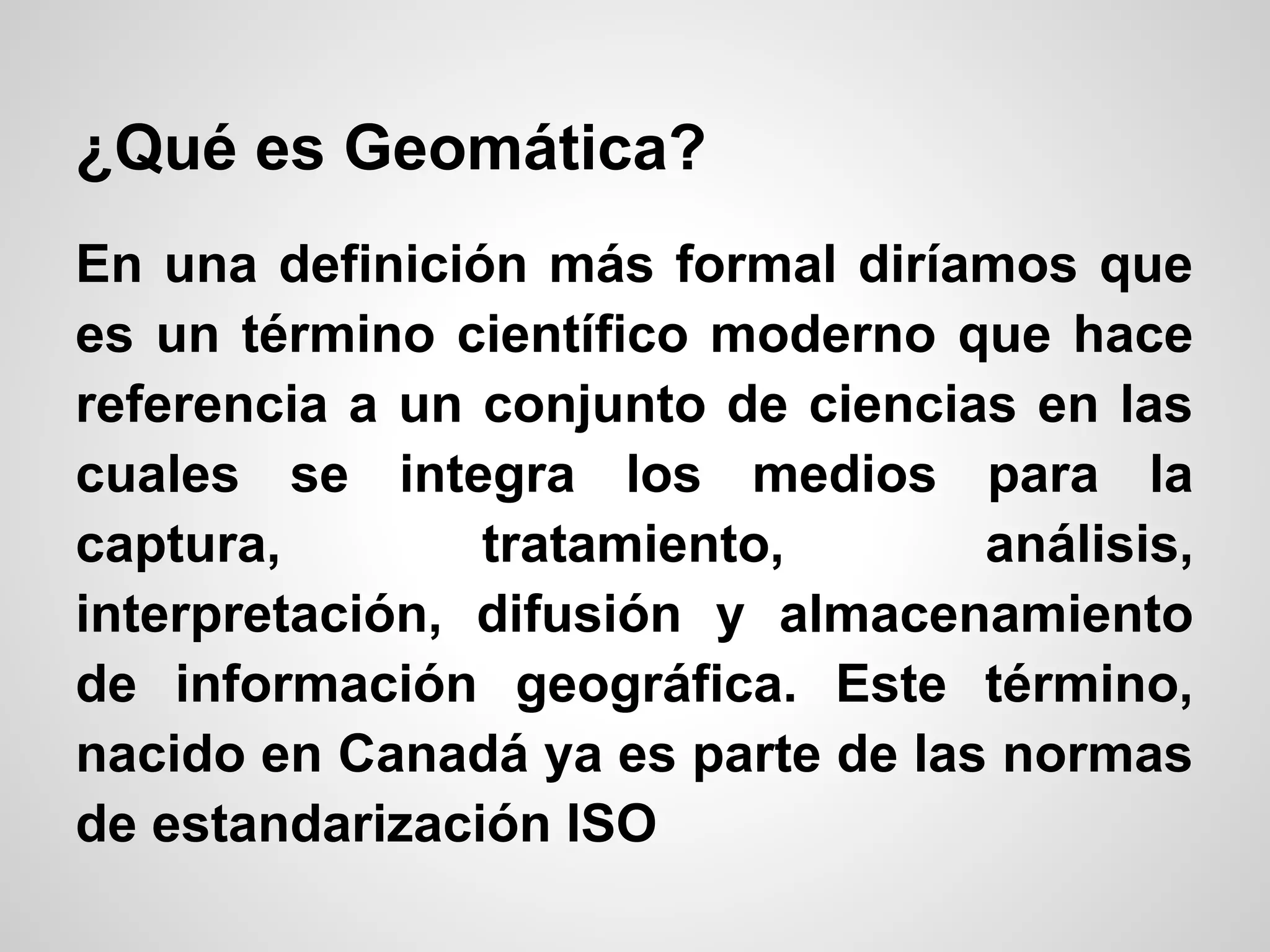 ¿Qué es Geomática?
En una definición más formal diríamos que
es un término científico moderno que hace
referencia a un conjunto de ciencias en las
cuales se integra los medios para la
captura,        tratamiento,       análisis,
interpretación, difusión y almacenamiento
de información geográfica. Este término,
nacido en Canadá ya es parte de las normas
de estandarización ISO
 