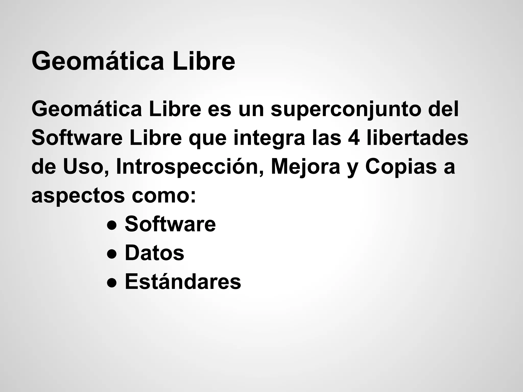 Geomática Libre
Geomática Libre es un superconjunto del
Software Libre que integra las 4 libertades
de Uso, Introspección, Mejora y Copias a
aspectos como:
      ● Software
      ● Datos
      ● Estándares
 