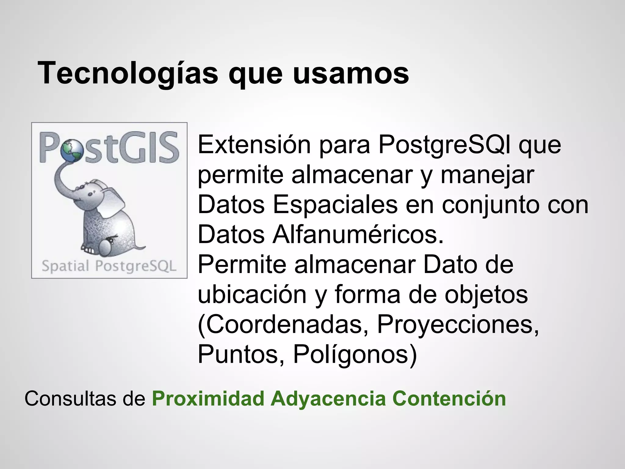 Tecnologías que usamos

                Extensión para PostgreSQl que
                permite almacenar y manejar
                Datos Espaciales en conjunto con
                Datos Alfanuméricos.
                Permite almacenar Dato de
                ubicación y forma de objetos
                (Coordenadas, Proyecciones,
                Puntos, Polígonos)
Consultas de Proximidad Adyacencia Contención
 