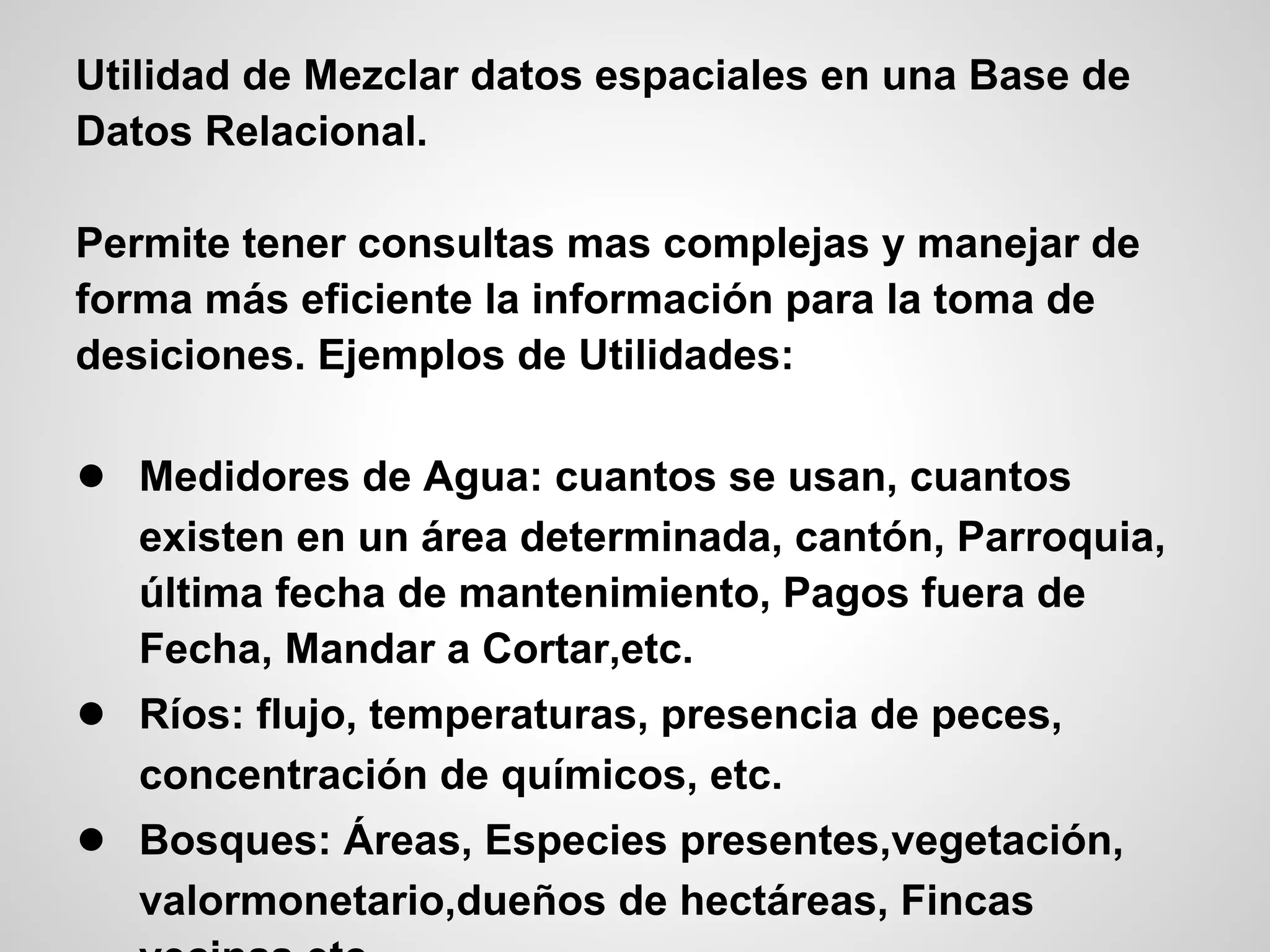 Utilidad de Mezclar datos espaciales en una Base de
Datos Relacional.

Permite tener consultas mas complejas y manejar de
forma más eficiente la información para la toma de
desiciones. Ejemplos de Utilidades:

● Medidores de Agua: cuantos se usan, cuantos
   existen en un área determinada, cantón, Parroquia,
   última fecha de mantenimiento, Pagos fuera de
   Fecha, Mandar a Cortar,etc.
● Ríos: flujo, temperaturas, presencia de peces,
   concentración de químicos, etc.
● Bosques: Áreas, Especies presentes,vegetación,
   valormonetario,dueños de hectáreas, Fincas
 