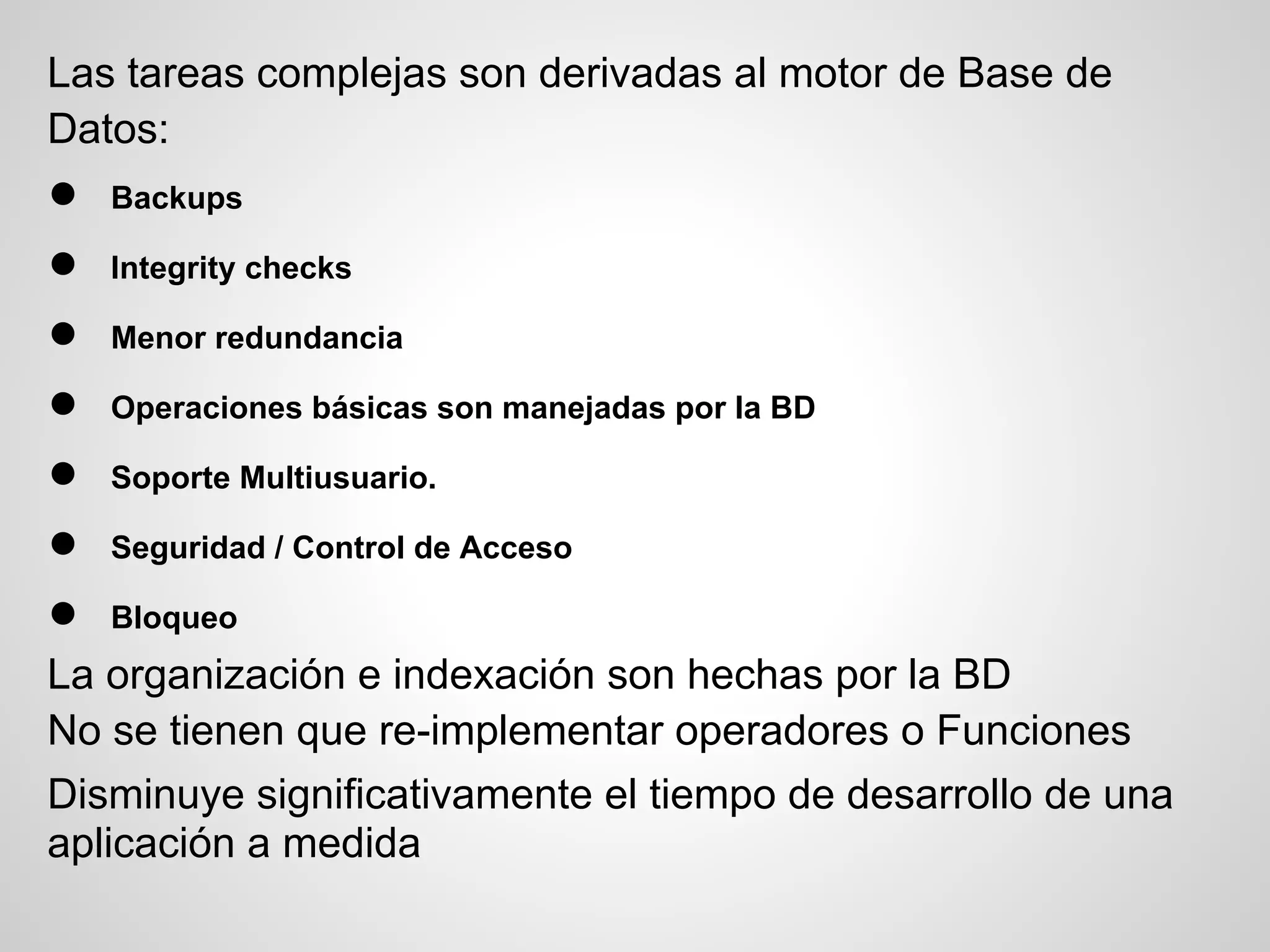 Las tareas complejas son derivadas al motor de Base de
Datos:
●   Backups

●   Integrity checks

●   Menor redundancia

●   Operaciones básicas son manejadas por la BD

●   Soporte Multiusuario.

●   Seguridad / Control de Acceso

●   Bloqueo
La organización e indexación son hechas por la BD
No se tienen que re-implementar operadores o Funciones
Disminuye significativamente el tiempo de desarrollo de una
aplicación a medida
 