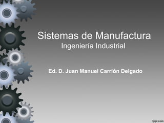 Sistemas de Manufactura
      Ingeniería Industrial


  Ed. D. Juan Manuel Carrión Delgado
 