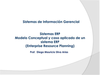 Sistemas de Información Gerencial


               Sistemas ERP
Modelo Conceptual y caso aplicado de un
                sistema ERP
     (Enterprise Resource Planning)
        Prof. Diego Mauricio Silva Arias
 