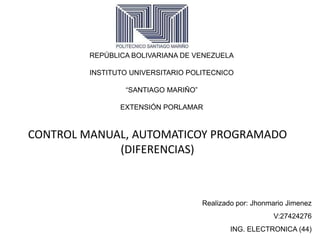 REPÚBLICA BOLIVARIANA DE VENEZUELA
INSTITUTO UNIVERSITARIO POLITECNICO
“SANTIAGO MARIÑO”
EXTENSIÓN PORLAMAR
CONTROL MANUAL, AUTOMATICOY PROGRAMADO
(DIFERENCIAS)
Realizado por: Jhonmario Jimenez
V:27424276
ING. ELECTRONICA (44)
 