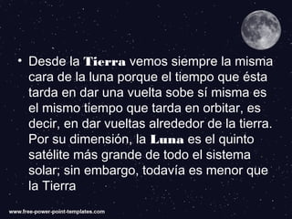 • Desde la Tierra vemos siempre la misma
cara de la luna porque el tiempo que ésta
tarda en dar una vuelta sobe sí misma es
el mismo tiempo que tarda en orbitar, es
decir, en dar vueltas alrededor de la tierra.
Por su dimensión, la Luna es el quinto
satélite más grande de todo el sistema
solar; sin embargo, todavía es menor que
la Tierra