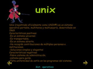 Unix (registrado oficialmente como UNIX®) es un sistema operativo portable, multitarea y multiusuario, desarrollado en 1969. Características positivas: Es un sistema universal. Es transportable. Es un sistema abierto. Ha recogido contribuciones de múltiples personas e instituciones. Soluciones simples y elegantes Características negativas: -Pobre sistema de administración. -sistema para gurús. -Falta uniformidad de estilo en los programas del sistema. unix Sist. operativos 
