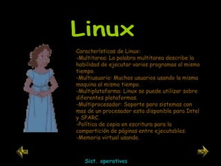 Linux Características de Linux: -Multitarea: La palabra multitarea describe la habilidad de ejecutar varios programas al mismo tiempo.  -Multiusuario: Muchos usuarios usando la misma maquina al mismo tiempo.  -Multiplataforma: Linux se puede utilizar sobre diferentes plataformas.  -Multiprocesador: Soporte para sistemas con mas de un procesador esta disponible para Intel y SPARC.  -Política de copia en escritura para la compartición de páginas entre ejecutables. -Memoria virtual usando.  Sist. operativos 