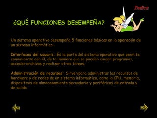 Un sistema operativo desempeña 5 funciones básicas en la operación de un sistema informático:. Interfaces del usuario:  Es la parte del sistema operativo que permite comunicarse con él, de tal manera que se puedan cargar programas, acceder archivos y realizar otras tareas.  Administración de recursos:  Sirven para administrar los recursos de hardware y de redes de un sistema informático, como la CPU, memoria, dispositivos de almacenamiento secundario y periféricos de entrada y de salida. ¿QUÉ FUNCIONES DESEMPEÑA? Indice 