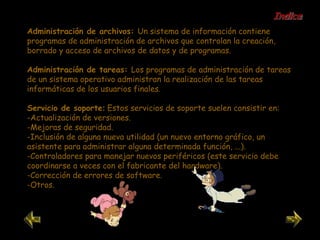 Administración de archivos:  Un sistema de información contiene programas de administración de archivos que controlan la creación, borrado y acceso de archivos de datos y de programas. Administración de tareas:  Los programas de administración de tareas de un sistema operativo administran la realización de las tareas informáticas de los usuarios finales. Servicio de soporte :  Estos servicios de soporte suelen consistir en: -Actualización de versiones.  -Mejoras de seguridad.  -Inclusión de alguna nueva utilidad (un nuevo entorno gráfico, un asistente para administrar alguna determinada función, ...).  -Controladores para manejar nuevos periféricos (este servicio debe coordinarse a veces con el fabricante del hardware).  -Corrección de errores de software.  -Otros.  Indice 