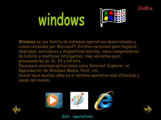 Windows  es una familia de sistemas operativos desarrollados y comercializados por Microsoft. Existen versiones para hogares, empresas, servidores y dispositivos móviles, como computadores de bolsillo y teléfonos inteligentes. Hay variantes para procesadores de 16, 32 y 64 bits. Incorpora diversas aplicaciones como Internet Explorer, el Reproductor de Windows Media, Paint, etc.. Desde hace muchos años es el sistema operativo más difundido y usado del mundo. windows Sist. operativos Indice 