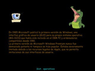 En 1985 Microsoft publicó la primera versión de Windows, una interfaz gráfica de usuario (GUI) para su propio sistema operativo (MS-DOS) que había sido incluido en el IBM PC y ordenadores compatibles desde 1981. La primera versión de Microsoft Windows Premium nunca fue demasiado potente ni tampoco se hizo popular. Estaba severamente limitada debido a los recursos legales de Apple, que no permitía imitaciones de sus interfaces de usuario.  Sist. operativos 