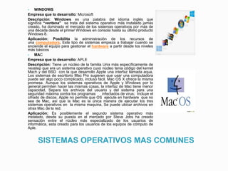 SISTEMAS OPERATIVOS MAS COMUNES
 WINDOWS
Empresa que lo desarrollo: Microsoft
Descripción: Windows es una palabra del idioma inglés que
significa “ventana” se trata del sistema operativo más instalado jamás
creado, ha dominado el mercado de los sistemas operativos por más de
una década desde el primer Windows en consola hasta su último producto
Windows 8.
Aplicación: Posibilita la administración de los recursos de
una computadora. Este tipo de sistemas empieza a trabajar cuando se
enciende el equipo para gestionar el hardware a partir desde los niveles
más básicos
 MAC
Empresa que lo desarrollo: APLE
Descripción: Tiene un núcleo de la familia Unix más específicamente de
nexstep que era un sistema operativo cuyo núcleo tenia código del kernel
Mach y del BSD con la que desarrollo Apple una interfaz llamada aqua,
Los sistemas de escritorio Mac Pro sugieren que usar una computadora
puede ser algo poco complicado, incluso fácil. Mac OS X ofrece la misma
promesa. Aunque los sistemas operativos de Apple y Windows por lo
general permiten hacer las mismas cosas, la interfaz de Mac tiene menor
capacidad, Separa los archivos del usuario y del sistema para una
seguridad máxima contra los programas infectados de virus; Incluye el
cifrado de discos. Apple no permite que OS ejecute en hardware que no
sea de Mac, así que la Mac es la única manera de ejecutar los tres
sistemas operativos en la misma maquina, Se puede ubicar archivos en
otras Mac de la red.
Aplicación: Es posiblemente el segundo sistema operativo más
instalado, desde su puesta en el mercado por Steve Jobs ha creado
sensación entre el núcleo más especializado de los usuarios de
informática, esta creado para los usuarios de los equipos de cómputo de
Aple.
 