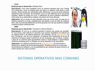 SISTEMAS OPERATIVOS MAS COMUNES
 Linux
Empresa que lo desarrollo: Software libre.
Descripción: Linux está modelado como un sistema operativo tipo Unix. Desde
sus comienzos, Linux se diseñó para que fuera un sistema multi tarea y multi
usuario. Estos hechos son suficientes para diferenciar a Linux de otros sistemas
operativos más conocidos. Sin embargo, Linux es más diferente de lo que pueda
imaginar. Nadie es dueño de Linux, a diferencia de otros sistemas operativos.
Gran parte de su desarrollo lo realizan voluntarios de forma altruista.
Aplicación: No es quizás el más extendido para uso común pero se trata de un
sistema operativo en auge, posiblemente sea debido a que se trata de software
libre, esto nos permite distribuirlo de forma gratuita a la vez que podemos realizar
nuestras propias modificaciones.
 UNIX
Empresa que lo desarrollo: Thompson y Dennis Ritchie c
Descripcion: El Unix es un sistema operativo multiuso que puede ser portable.
En sus inicios, este sistema no encontró muy buenos resultados por tratarse de
un sistema lento y de relativa eficiencia. Sin embargo, con la perseverancia de
Ken Thompson, uno de sus creadores, el sistema Unix finalmente vio la luz al
recibirse el propicio apoyo económico de las empresas que lo habían iniciado.
Luego de su creación ganó popularidad masiva y hasta llegaron a desarrollarse
productos similares pero no oficiales con tal de expandir el uso del público.
Aplicación: Su utilidad primordial es la de almacenamiento de información a
través de un sistema de archivos jerarquizado. También cuenta con numerosas
herramientas de software y con la posibilidad de ser utilizado de igual manera y al
mismo tiempo por varios usuarios.
 
